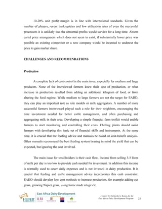 10-20% unit profit margin is in line with international standards. Given the
number of players, recent bankruptcies and low utilization rates of even the successful
processors it is unlikely that the abnormal profits would survive for a long time. Absent
cartel price arrangement which does not seem to exist, if substantially lower price was
possible an existing competitor or a new company would be incented to undercut the
price to gain market share.


CHALLENGES AND RECOMMENDATIONS


Production


       A complete lack of cost control is the main issue, especially for medium and large
producers. None of the interviewed farmers knew their cost of production, or what
increase in production resulted from adding an additional kilogram of food, or from
altering the food regime. While medium to large farmers are not the target for EADD,
they can play an important role as role models or milk aggregators. A number of more
successful farmers interviewed played such a role for their neighbors, encouraging the
time investment needed for better cattle management, and often purchasing and
aggregating milk in their area. Developing a simple financial farm toolkit would enable
farmers to start monitoring and controlling their costs. Chilling plants should assist
farmers with developing this basic set of financial skills and instruments. At the same
time, it is crucial that the feeding advice and manuals be based on cost-benefit analysis.
Often manuals recommend the best feeding system bearing in mind the yield that can be
expected, but ignoring the cost involved.


       The main issue for smallholders is their cash flow. Income from selling 3-5 liters
of milk per day is too low to provide cash needed for investment. In addition this income
is normally used to cover daily expenses and is not invested in dairy production. It is
crucial that feeding and cattle management advice incorporates this cash constraint.
EADD should develop low cost methods to increase production, for example adding cut
grass, growing Napier grass, using home made silage etc.


                                                            A report by TechnoServe Kenya for the
                                                           East Africa Dairy Development Program    25
 