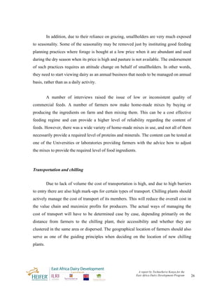 In addition, due to their reliance on grazing, smallholders are very much exposed
to seasonality. Some of the seasonality may be removed just by instituting good feeding
planning practices where forage is bought at a low price when it are abundant and used
during the dry season when its price is high and pasture is not available. The endorsement
of such practices requires an attitude change on behalf of smallholders. In other words,
they need to start viewing dairy as an annual business that needs to be managed on annual
basis, rather than as a daily activity.


          A number of interviews raised the issue of low or inconsistent quality of
commercial feeds. A number of farmers now make home-made mixes by buying or
producing the ingredients on farm and then mixing them. This can be a cost effective
feeding regime and can provide a higher level of reliability regarding the content of
feeds. However, there was a wide variety of home-made mixes in use, and not all of them
necessarily provide a required level of proteins and minerals. The content can be tested at
one of the Universities or laboratories providing farmers with the advice how to adjust
the mixes to provide the required level of food ingredients.



Transportation and chilling


          Due to lack of volume the cost of transportation is high, and due to high barriers
to entry there are also high mark-ups for certain types of transport. Chilling plants should
actively manage the cost of transport of its members. This will reduce the overall cost in
the value chain and maximize profits for producers. The actual ways of managing the
cost of transport will have to be determined case by case, depending primarily on the
distance from farmers to the chilling plant, their accessibility and whether they are
clustered in the same area or dispersed. The geographical location of farmers should also
serve as one of the guiding principles when deciding on the location of new chilling
plants.




                                                             A report by TechnoServe Kenya for the
                                                            East Africa Dairy Development Program    26
 