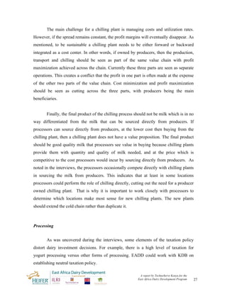 The main challenge for a chilling plant is managing costs and utilization rates.
However, if the spread remains constant, the profit margins will eventually disappear. As
mentioned, to be sustainable a chilling plant needs to be either forward or backward
integrated as a cost center. In other words, if owned by producers, then the production,
transport and chilling should be seen as part of the same value chain with profit
maximization achieved across the chain. Currently these three parts are seen as separate
operations. This creates a conflict that the profit in one part is often made at the expense
of the other two parts of the value chain. Cost minimization and profit maximization
should be seen as cutting across the three parts, with producers being the main
beneficiaries.


       Finally, the final product of the chilling process should not be milk which is in no
way differentiated from the milk that can be sourced directly from producers. If
processors can source directly from producers, at the lower cost then buying from the
chilling plant, then a chilling plant does not have a value proposition. The final product
should be good quality milk that processors see value in buying because chilling plants
provide them with quantity and quality of milk needed, and at the price which is
competitive to the cost processors would incur by sourcing directly from producers. As
noted in the interviews, the processors occasionally compete directly with chilling plants
in sourcing the milk from producers. This indicates that at least in some locations
processors could perform the role of chilling directly, cutting out the need for a producer
owned chilling plant. That is why it is important to work closely with processors to
determine which locations make most sense for new chilling plants. The new plants
should extend the cold chain rather than duplicate it.



Processing


       As was uncovered during the interviews, some elements of the taxation policy
distort dairy investment decisions. For example, there is a high level of taxation for
yogurt processing versus other forms of processing. EADD could work with KDB on
establishing neutral taxation policy.

                                                             A report by TechnoServe Kenya for the
                                                            East Africa Dairy Development Program    27
 