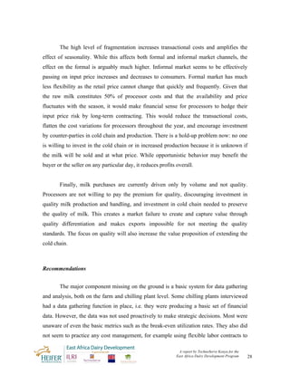 The high level of fragmentation increases transactional costs and amplifies the
effect of seasonality. While this affects both formal and informal market channels, the
effect on the formal is arguably much higher. Informal market seems to be effectively
passing on input price increases and decreases to consumers. Formal market has much
less flexibility as the retail price cannot change that quickly and frequently. Given that
the raw milk constitutes 50% of processor costs and that the availability and price
fluctuates with the season, it would make financial sense for processors to hedge their
input price risk by long-term contracting. This would reduce the transactional costs,
flatten the cost variations for processors throughout the year, and encourage investment
by counter-parties in cold chain and production. There is a hold-up problem now: no one
is willing to invest in the cold chain or in increased production because it is unknown if
the milk will be sold and at what price. While opportunistic behavior may benefit the
buyer or the seller on any particular day, it reduces profits overall.


       Finally, milk purchases are currently driven only by volume and not quality.
Processors are not willing to pay the premium for quality, discouraging investment in
quality milk production and handling, and investment in cold chain needed to preserve
the quality of milk. This creates a market failure to create and capture value through
quality differentiation and makes exports impossible for not meeting the quality
standards. The focus on quality will also increase the value proposition of extending the
cold chain.



Recommendations


       The major component missing on the ground is a basic system for data gathering
and analysis, both on the farm and chilling plant level. Some chilling plants interviewed
had a data gathering function in place, i.e. they were producing a basic set of financial
data. However, the data was not used proactively to make strategic decisions. Most were
unaware of even the basic metrics such as the break-even utilization rates. They also did
not seem to practice any cost management, for example using flexible labor contracts to

                                                               A report by TechnoServe Kenya for the
                                                              East Africa Dairy Development Program    28
 