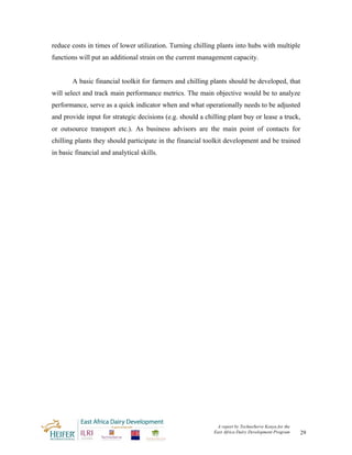 reduce costs in times of lower utilization. Turning chilling plants into hubs with multiple
functions will put an additional strain on the current management capacity.


        A basic financial toolkit for farmers and chilling plants should be developed, that
will select and track main performance metrics. The main objective would be to analyze
performance, serve as a quick indicator when and what operationally needs to be adjusted
and provide input for strategic decisions (e.g. should a chilling plant buy or lease a truck,
or outsource transport etc.). As business advisors are the main point of contacts for
chilling plants they should participate in the financial toolkit development and be trained
in basic financial and analytical skills.




                                                             A report by TechnoServe Kenya for the
                                                            East Africa Dairy Development Program    29
 