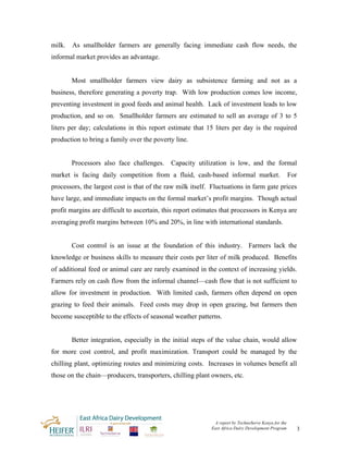 milk.   As smallholder farmers are generally facing immediate cash flow needs, the
informal market provides an advantage.


        Most smallholder farmers view dairy as subsistence farming and not as a
business, therefore generating a poverty trap. With low production comes low income,
preventing investment in good feeds and animal health. Lack of investment leads to low
production, and so on. Smallholder farmers are estimated to sell an average of 3 to 5
liters per day; calculations in this report estimate that 15 liters per day is the required
production to bring a family over the poverty line.


        Processors also face challenges.     Capacity utilization is low, and the formal
market is facing daily competition from a fluid, cash-based informal market.                         For
processors, the largest cost is that of the raw milk itself. Fluctuations in farm gate prices
have large, and immediate impacts on the formal market’s profit margins. Though actual
profit margins are difficult to ascertain, this report estimates that processors in Kenya are
averaging profit margins between 10% and 20%, in line with international standards.


        Cost control is an issue at the foundation of this industry. Farmers lack the
knowledge or business skills to measure their costs per liter of milk produced. Benefits
of additional feed or animal care are rarely examined in the context of increasing yields.
Farmers rely on cash flow from the informal channel—cash flow that is not sufficient to
allow for investment in production. With limited cash, farmers often depend on open
grazing to feed their animals. Feed costs may drop in open grazing, but farmers then
become susceptible to the effects of seasonal weather patterns.


        Better integration, especially in the initial steps of the value chain, would allow
for more cost control, and profit maximization. Transport could be managed by the
chilling plant, optimizing routes and minimizing costs. Increases in volumes benefit all
those on the chain—producers, transporters, chilling plant owners, etc.




                                                             A report by TechnoServe Kenya for the
                                                            East Africa Dairy Development Program          3
 