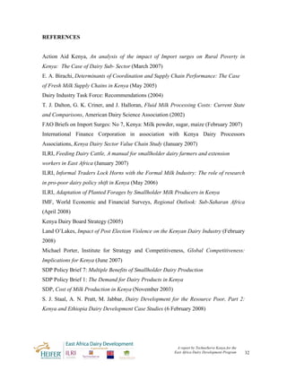 REFERENCES


Action Aid Kenya, An analysis of the impact of Import surges on Rural Poverty in
Kenya: The Case of Dairy Sub- Sector (March 2007)
E. A. Birachi, Determinants of Coordination and Supply Chain Performance: The Case
of Fresh Milk Supply Chains in Kenya (May 2005)
Dairy Industry Task Force: Recommendations (2004)
T. J. Dalton, G. K. Criner, and J. Halloran, Fluid Milk Processing Costs: Current State
and Comparisons, American Dairy Science Association (2002)
FAO Briefs on Import Surges: No 7, Kenya: Milk powder, sugar, maize (February 2007)
International Finance Corporation in association with Kenya Dairy Processors
Associations, Kenya Dairy Sector Value Chain Study (January 2007)
ILRI, Feeding Dairy Cattle, A manual for smallholder dairy farmers and extension
workers in East Africa (January 2007)
ILRI, Informal Traders Lock Horns with the Formal Milk Industry: The role of research
in pro-poor dairy policy shift in Kenya (May 2006)
ILRI, Adaptation of Planted Forages by Smallholder Milk Producers in Kenya
IMF, World Economic and Financial Surveys, Regional Outlook: Sub-Saharan Africa
(April 2008)
Kenya Dairy Board Strategy (2005)
Land O’Lakes, Impact of Post Election Violence on the Kenyan Dairy Industry (February
2008)
Michael Porter, Institute for Strategy and Competitiveness, Global Competitiveness:
Implications for Kenya (June 2007)
SDP Policy Brief 7: Multiple Benefits of Smallholder Dairy Production
SDP Policy Brief 1: The Demand for Dairy Products in Kenya
SDP, Cost of Milk Production in Kenya (November 2003)
S. J. Staal, A. N. Pratt, M. Jabbar, Dairy Development for the Resource Poor, Part 2:
Kenya and Ethiopia Dairy Development Case Studies (6 February 2008)




                                                         A report by TechnoServe Kenya for the
                                                        East Africa Dairy Development Program    32
 