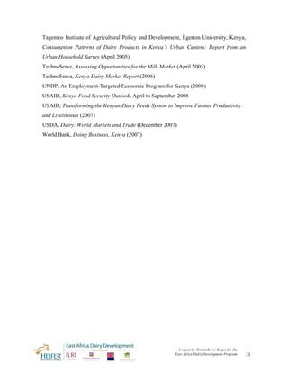 Tagemeo Institute of Agricultural Policy and Development, Egerton University, Kenya,
Consumption Patterns of Dairy Products in Kenya’s Urban Centers: Report from an
Urban Household Survey (April 2005)
TechnoServe, Assessing Opportunities for the Milk Market (April 2005)
TechnoServe, Kenya Dairy Market Report (2006)
UNDP, An Employment-Targeted Economic Program for Kenya (2008)
USAID, Kenya Food Security Outlook, April to September 2008
USAID, Transforming the Kenyan Dairy Feeds System to Improve Farmer Productivity
and Livelihoods (2007)
USDA, Dairy: World Markets and Trade (December 2007)
World Bank, Doing Business, Kenya (2007)




                                                         A report by TechnoServe Kenya for the
                                                        East Africa Dairy Development Program    33
 