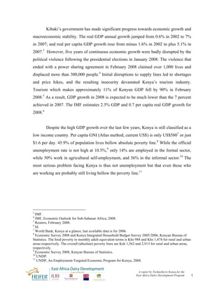 Kibaki’s government has made significant progress towards economic growth and
macroeconomic stability. The real GDP annual growth jumped from 0.6% in 2002 to 7%
in 2007; and real per capita GDP growth rose from minus 1.6% in 2002 to plus 5.1% in
2007.3 However, five years of continuous economic growth were badly disrupted by the
political violence following the presidential elections in January 2008. The violence that
ended with a power sharing agreement in February 2008 claimed over 1,000 lives and
displaced more than 300,000 people.4 Initial disruptions to supply lines led to shortages
and price hikes, and the resulting insecurity devastated Kenya’s tourism industry.
Tourism which makes approximately 11% of Kenyan GDP fell by 90% in February
2008.5 As a result, GDP growth in 2008 is expected to be much lower than the 7 percent
achieved in 2007. The IMF estimates 2.5% GDP and 0.7 per capita real GDP growth for
2008.6


         Despite the high GDP growth over the last few years, Kenya is still classified as a
low income country. Per capita GNI (Atlas method, current US$) is only US$5807 or just
$1.6 per day. 45.9% of population lives bellow absolute poverty line.8 While the official
unemployment rate is not high at 10.5%,9 only 14% are employed in the formal sector,
while 50% work in agricultural self-employment, and 36% in the informal sector.10 The
most serious problem facing Kenya is thus not unemployment but that even those who
are working are probably still living bellow the poverty line.11




3
  IMF.
4
  IMF, Economic Outlook for Sub-Saharan Africa, 2008.
5
  Reuters, February 2008.
6
  Id.
7
  World Bank, Kenya at a glance, last available data is for 2006.
8
  Economic Survey 2008 and Kenya Integrated Household Budget Survey 2005/2006, Kenyan Bureau of
Statistics. The food poverty in monthly adult equivalent terms is Khs 988 and Khs 1,474 for rural and urban
areas respectively. The overall (absolute) poverty lines are Ksh 1,562 and 2,913 for rural and urban areas,
respectively.
9
  Economic Survey 2008, Kenyan Bureau of Statistics.
10
   UNDP.
11
   UNDP, An Employment-Targeted Economic Program for Kenya, 2008.


                                                                      A report by TechnoServe Kenya for the
                                                                     East Africa Dairy Development Program    7
 