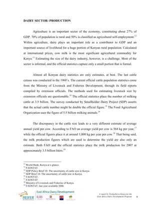 DAIRY SECTOR: PRODUCTION


         Agriculture is an important sector of the economy, constituting about 27% of
GDP. 70% of population is rural and 50% is classified as agricultural self-employment.12
Within agriculture, dairy plays an important role as a contributor to GDP and an
important source of livelihood for a huge portion of Kenyan rural population. Calculated
at international prices, cow milk is the most significant agricultural commodity for
Kenya.13 Estimating the size of the dairy industry, however, is a challenge. Most of the
sector is informal, and the official statistics capture only a small portion that is formal.


         Almost all Kenyan dairy statistics are only estimates, at best. The last cattle
census was conducted in the 1960’s. The current official cattle population statistics come
from the Ministry of Livestock and Fisheries Development, through its field reports
compiled by extension officials. The methods used for estimating livestock size by
extension officials are questionable.14 The official statistics place the number of milking
cattle at 3.5 billion. The survey conducted by Smallholder Dairy Project (SDP) asserts
that the actual cattle number might be double the official figure.15 The Food Agricultural
Organization uses the figure of 5.5 billion milking animals.16


         The discrepancy in the cattle size leads to a very different estimate of average
annual yield per cow. According to FAO an average yield per cow is 564 kg per year,17
while the official figures place it at around 1,000 kg per year per cow.18 That being said,
the milk production figures which are used to determine the yield are also only an
estimate. Both FAO and the official statistics place the milk production for 2007 at
approximately 3.5 billion liters.19



12
   World Bank, Kenya at a glance.
13
   FAOSTAT.
14
   SDP Policy Brief 10: The uncertainty of cattle size in Kenya.
15
   SDP Brief 10: The uncertainty of cattle size in Kenya.
16
   FAOSTAT.
17
   FAOSTAT.
18
   Ministry of Livestock and Fisheries of Kenya.
19
   FAOSTAT, last year available 2006.


                                                                    A report by TechnoServe Kenya for the
                                                                   East Africa Dairy Development Program    8
 