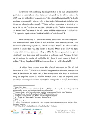The problem with establishing the milk production is that only a fraction of the
production is processed and enters the formal sector, and thus the official statistics. In
2007, only 423 million liters were processed.20 It is estimated that another 10.5% of milk
produced is consumed by calves, 34.5% on-farm and 55% is marketed, including both
formal and informal market channels.21 Valuing on-farm consumption at farm-gate price
of 14 Ksh per liter,22 the informal market at 18-26 Ksh per liter23 and the formal market at
56 Ksh per liter,24 the value of the dairy sector could be approximately 73 billion Ksh.
This represents approximately 4% of GDP and 19% of agricultural GDP.


        When valuing dairy as a source of livelihood, the statistics are equally imprecise.
It is widely cited that about 70-80% of milk production comes from smallholders, with
the remainder from larger producers, estimated at about 5,000.25 The estimates of the
number of smallholders vary. The number of 600,000 (Omore et all, 1999) has been
widely cited for many years. According to SDP, the Kenyan population has grown
significantly over this period and the number is no longer valid. According to their
revised estimate the number of smallholder dairy farms is much greater at about 1.8
million.26 Kenya Dairy Board (KDB) estimates are lower at 1 million households.27


        1.8 million farms represent about 35% of rural households and 26% of total
households in Kenya.28 Most of them combine diary production with maize, or other cash
crops. ILRI estimates that about 40% of their income comes from dairy. In addition to
being an important source of recurrent revenue cattle is also an important asset
investment providing non-recurrent income (from selling cattle or meat)29. Income from


20
   Kenya Dairy Board.
21
   IFC, Kenya Dairy Sector Value Chain Study (January 2007). As with many other figures frequently cited
by a number of studies, there are no recent surveys confirming this.
22
   Economic Survey 2008, Kenyan Bureau of Statistics, and a number of chilling plants’ financials.
23
   Average informal market wholesale prices in 2007, based on interviews.
24
   Average ex-factory price in 2007, Kenya Dairy Development Program.
25
   IFC, Kenya Dairy Sector Value Chain Study (January 2007).
26
   ILRI.
27
   Kenya Dairy Board.
28
   There is a total 6.9 million households in Kenya according to Household Budget Survey 2005/06 Kenyan
Bureau of Statistics.
29
   SDP Policy Brief 7: Multiple Benefits of Smallholder Dairy Production


                                                                    A report by TechnoServe Kenya for the
                                                                   East Africa Dairy Development Program    9
 