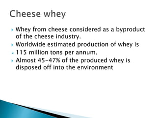  Whey from cheese considered as a byproduct
of the cheese industry.
 Worldwide estimated production of whey is
 115 million tons per annum.
 Almost 45-47% of the produced whey is
disposed off into the environment
 