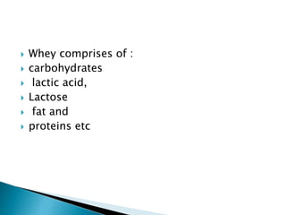  Whey comprises of :
 carbohydrates
 lactic acid,
 Lactose
 fat and
 proteins etc
 