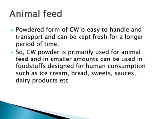  Powdered form of CW is easy to handle and
transport and can be kept fresh for a longer
period of time.
 So, CW powder is primarily used for animal
feed and in smaller amounts can be used in
foodstuffs designed for human consumption
such as ice cream, bread, sweets, sauces,
dairy products etc
 