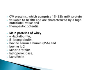  CW proteins, which comprise 15-22% milk protein
 valuable to health and are characterized by a high
nutritional value and
 therapeutic potential
 Main proteins of whey
 α-lactalbumin,
 β-lactoglobulin,
 bovine serum albumin (BSA) and
 bovine IgG
 Minor proteins
 lactoperoxidase,
 lactoferrin
 