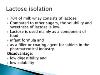  70% of milk whey consists of lactose.
 Compared to other sugars, the solubility and
sweetness of lactose is low.
 Lactose is used mainly as a component of
food,
 infant formula and
 as a filler or coating agent for tablets in the
pharmaceutical industry.
Disadvantage:
 low digestibility and
 low solubility
 