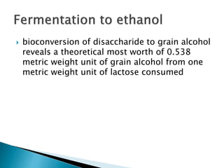  bioconversion of disaccharide to grain alcohol
reveals a theoretical most worth of 0.538
metric weight unit of grain alcohol from one
metric weight unit of lactose consumed
 