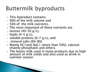  This byproduct contains:
 90% of the milk volume and
 56% of the milk nutrients.
 The most important of these nutrients are
 lactose (40–50 g/L),
 lipids (4–5 g/L),
 soluble proteins (6–7 g/L), and
 mineral salts (6%–8%)
 Mainly KC1and NaC1 (more than 50%), calcium
(mainly phosphate) and others.
 The butter milk used in many products due to high
amount of milk solids and also used as drink in
summer season
 