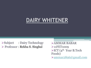 DAIRY WHITENER 
AMMAR BABAR 
11FET1009 
ICT (4th Year B.Tech 
Foods) 
ammar2896@gmail.com 
Subject : Dairy Technology 
 Professor : Rekha S. Singhal 
 