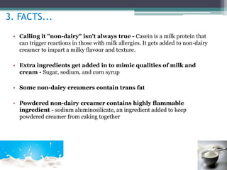 3. FACTS... 
• Calling it "non-dairy" isn't always true - Casein is a milk protein that 
can trigger reactions in those with milk allergies. It gets added to non-dairy 
creamer to impart a milky flavour and texture. 
• Extra ingredients get added in to mimic qualities of milk and 
cream - Sugar, sodium, and corn syrup 
• Some non-dairy creamers contain trans fat 
• Powdered non-dairy creamer contains highly flammable 
ingredient - sodium aluminosilicate, an ingredient added to keep 
powdered creamer from caking together 
 