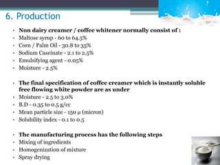 6. Production 
• Non dairy creamer / coffee whitener normally consist of : 
• Maltose syrup - 60 to 64.5% 
• Corn / Palm Oil - 30.8 to 35% 
• Sodium Caseinate - 2.1 to 2.5% 
• Emulsifying agent - 0.05% 
• Moisture - 2.5% 
• The final specification of coffee creamer which is instantly soluble 
free flowing white powder are as under 
• Moisture - 2.5 to 3.0% 
• B.D - 0.35 to 0.5 g/cc 
• Mean particle size - 150 μ (micron) 
• Solubility index - 0.1 to 0.5 
• The manufacturing process has the following steps 
• Mixing of ingredients 
• Homogenization of mixture 
• Spray drying 
 