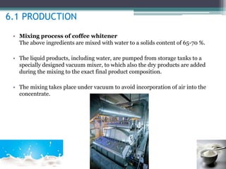 6.1 PRODUCTION 
• Mixing process of coffee whitener 
The above ingredients are mixed with water to a solids content of 65-70 %. 
• The liquid products, including water, are pumped from storage tanks to a 
specially designed vacuum mixer, to which also the dry products are added 
during the mixing to the exact final product composition. 
• The mixing takes place under vacuum to avoid incorporation of air into the 
concentrate. 
 