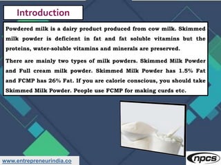 www.entrepreneurindia.co
Introduction
Powdered milk is a dairy product produced from cow milk. Skimmed
milk powder is defi...