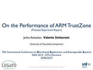 On the Performance of ARM TrustZone
Julien Amacher, Valerio Schiavoni
University of Neuchâtel, Switzerland
19th International Conference on Distributed Applications and Interoperable Systems
DAIS 2019 - DTU, Denmark
20/06/2019
The research leading to these results has received funding from the European Union’s Horizon 2020 research and
innovation programme under the LEGaTO Project (legato-project.eu), grant agreement No 780681.
(Practical Experience Report)
 