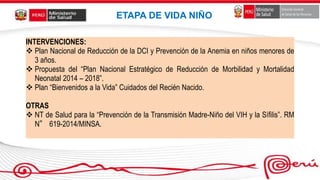 INTERVENCIONES:
 Plan Nacional de Reducción de la DCI y Prevención de la Anemia en niños menores de
3 años.
 Propuesta del “Plan Nacional Estratégico de Reducción de Morbilidad y Mortalidad
Neonatal 2014 – 2018”.
 Plan “Bienvenidos a la Vida” Cuidados del Recién Nacido.
OTRAS
 NT de Salud para la “Prevención de la Transmisión Madre-Niño del VIH y la Sífilis”. RM
N° 619-2014/MINSA.
ETAPA DE VIDA NIÑO
 