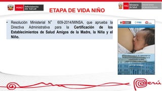 • Resolución Ministerial N° 609-2014/MINSA, que aprueba la
Directiva Administrativa para la Certificación de los
Establecimientos de Salud Amigos de la Madre, la Niña y el
Niño.
ETAPA DE VIDA NIÑO
 