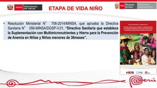 • Resolución Ministerial N° 706-2014/MINSA, que aprueba la Directiva
Sanitaria N° 056-MINSA/DGSP-V.01, “Directiva Sanitaria que establece
la Suplementación con Multimicronutrientes y Hierro para la Prevención
de Anemia en Niñas y Niños menores de 36meses”.
ETAPA DE VIDA NIÑO
 