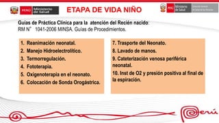 ETAPA DE VIDA NIÑO
1. Reanimación neonatal.
2. Manejo Hidroelectrolítico.
3. Termorregulación.
4. Fototerapia.
5. Oxigenoterapia en el neonato.
6. Colocación de Sonda Orogástrica.
7. Trasporte del Neonato.
8. Lavado de manos.
9. Cateterización venosa periférica
neonatal.
10. Inst de O2 y presión positiva al final de
la espiración.
Guías de Práctica Clínica para la atención del Recién nacido:
RM N°1041-2006 MINSA. Guías de Procedimientos.
 
