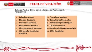 ETAPA DE VIDA NIÑO
1. Cefalohematoma.
2. Displasia de cadera.
3. Fractura de Clavícula.
4. Hipocalcemia Neonatal.
5. Hipomagnasemia Neonatal.
6. Hidrocefalia Congénita y
adquirida.
7. Fisura labio palatina.
8. Convulsiones Neonatales.
9. Parálisis del plexo braquial.
10. Oftalmia neonatal.
11. Manejo del niño expuesto al VIH.
12. Sífilis Congénita.
Guías de Práctica Clínica para la atención del Recién nacido:
PENDIENTES
 