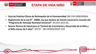 ETAPA DE VIDA NIÑO
• Guía de Práctica Clínica de Retinopatía de la Prematuridad: RM 539-2006/MINSA.
• Reglamento de la Ley N°29885, ley que declara de interés nacional la creación del
“Programa de Tamizaje Neonatal Universal”: DS 014-2013-SA.
• Norma Técnica de Salud para el “Control de Crecimiento y Desarrollo de la Niña y
el Niño menor de 5 años”. NTS N°087.MINSA/DGSP-V.01
 