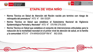 ETAPA DE VIDA NIÑO
• Norma Técnica en Salud de Atención del Recién nacido pre termino con riesgo de
retinopatía del prematuro”: NTS N°084 /DGSP.
• Norma Técnica en Salud que establece el Subsistema Nacional de Vigilancia
Epidemiológica Perinatal y Neonatal”: NTS N°078 RM 279-2009.
• Norma Técnica en Salud que establece el conjunto de intervenciones articuladas para la
reducción de la mortalidad neonatal en el primer nivel de atención de salud, en la familia
y la comunidad: NTS N°074-MINSA/DGSP RM N° 862-2008.
 