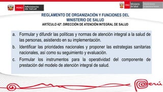 REGLAMENTO DE ORGANIZACIÓN Y FUNCIONES DEL
MINISTERIO DE SALUD
ARTÍCULO 42º. DIRECCIÓN DE ATENCIÓN INTEGRAL DE SALUD
a. Formular y difundir las políticas y normas de atención integral a la salud de
las personas, asistiendo en su implementación.
b. Identificar las prioridades nacionales y proponer las estrategias sanitarias
nacionales, así como su seguimiento y evaluación.
c. Formular los instrumentos para la operatividad del componente de
prestación del modelo de atención integral de salud.
 