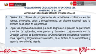 REGLAMENTO DE ORGANIZACIÓN Y FUNCIONES DEL
MINISTERIO DE SALUD
ARTÍCULO 42º. DIRECCIÓN DE ATENCIÓN INTEGRAL DE SALUD
d. Diseñar los criterios de programación de actividades contenidas en las
normas, protocolos, guías y procedimientos, de alcance nacional, para la
atención de la salud de las personas.
e. Lograr los objetivos funcionales que se le asignen en el proceso de prevención
y control de epidemias, emergencias y desastres, conjuntamente con la
Dirección General de Epidemiología, la Oficina General de Defensa Nacional y
otros Órganos y Organismos involucrados, en el ámbito de su competencia y
según la normatividad vigente.
 