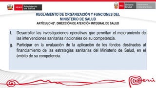 REGLAMENTO DE ORGANIZACIÓN Y FUNCIONES DEL
MINISTERIO DE SALUD
ARTÍCULO 42º. DIRECCIÓN DE ATENCIÓN INTEGRAL DE SALUD
f. Desarrollar las investigaciones operativas que permitan el mejoramiento de
las intervenciones sanitarias nacionales de su competencia.
g. Participar en la evaluación de la aplicación de los fondos destinados al
financiamiento de las estrategias sanitarias del Ministerio de Salud, en el
ámbito de su competencia.
 