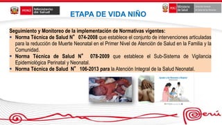 Seguimiento y Monitoreo de la implementación de Normativas vigentes:
 Norma Técnica de Salud N°074-2008 que establece el conjunto de intervenciones articuladas
para la reducción de Muerte Neonatal en el Primer Nivel de Atención de Salud en la Familia y la
Comunidad.
 Norma Técnica de Salud N° 078-2009 que establece el Sub-Sistema de Vigilancia
Epidemiológica Perinatal y Neonatal.
 Norma Técnica de Salud N°106-2013 para la Atención Integral de la Salud Neonatal.
ETAPA DE VIDA NIÑO
 