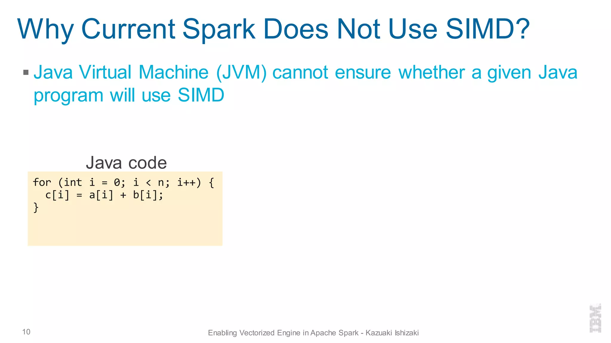 Why Current Spark Does Not Use SIMD?
▪ Java Virtual Machine (JVM) cannot ensure whether a given Java
program will use SIMD
10 Enabling Vectorized Engine in Apache Spark - Kazuaki Ishizaki
for (int i = 0; i < n; i++) {
c[i] = a[i] + b[i];
}
Java code
 