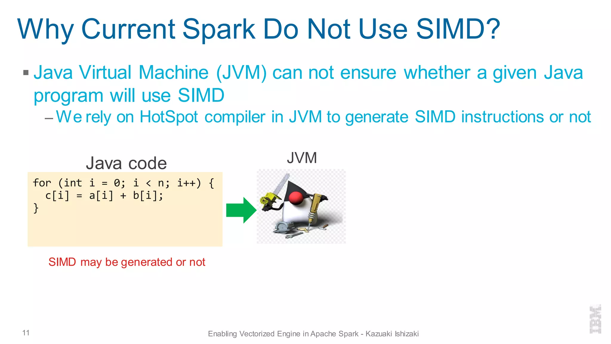 Why Current Spark Do Not Use SIMD?
▪ Java Virtual Machine (JVM) can not ensure whether a given Java
program will use SIMD
– We rely on HotSpot compiler in JVM to generate SIMD instructions or not
11 Enabling Vectorized Engine in Apache Spark - Kazuaki Ishizaki
for (int i = 0; i < n; i++) {
c[i] = a[i] + b[i];
}
Java code
SIMD may be generated or not
JVM
 