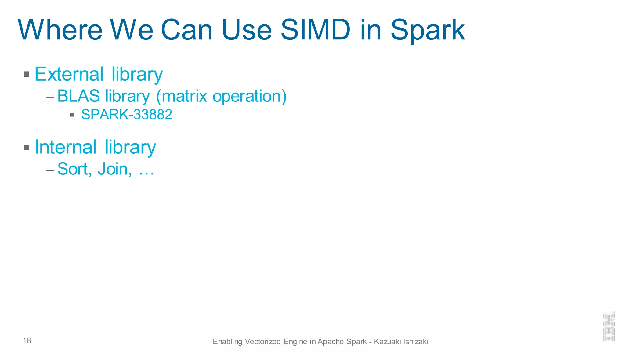 Where We Can Use SIMD in Spark
▪ External library
– BLAS library (matrix operation)
▪ SPARK-33882
▪ Internal library
– Sort, Join, …
18 Enabling Vectorized Engine in Apache Spark - Kazuaki Ishizaki
 