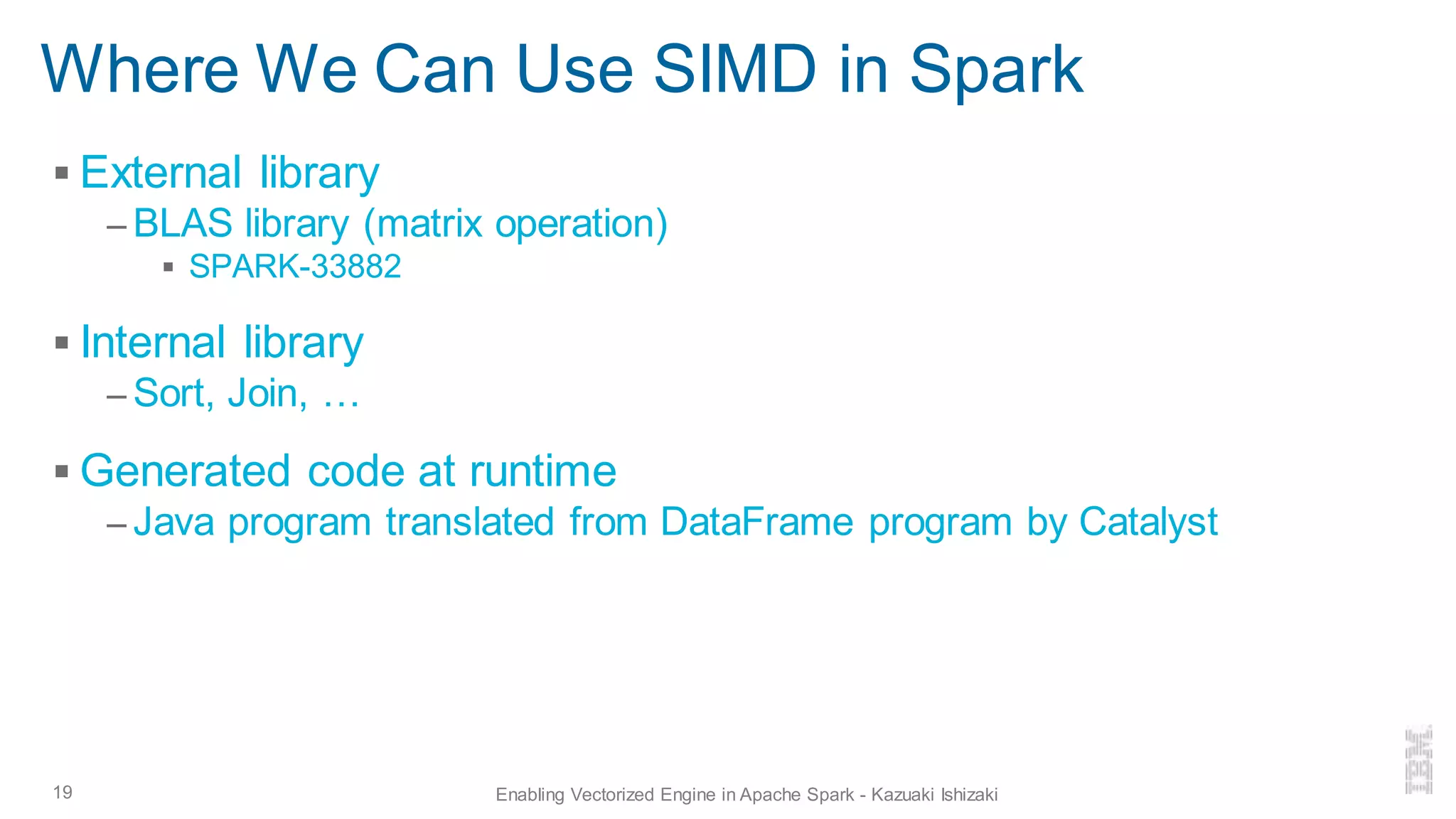 Where We Can Use SIMD in Spark
▪ External library
– BLAS library (matrix operation)
▪ SPARK-33882
▪ Internal library
– Sort, Join, …
▪ Generated code at runtime
– Java program translated from DataFrame program by Catalyst
19 Enabling Vectorized Engine in Apache Spark - Kazuaki Ishizaki
 