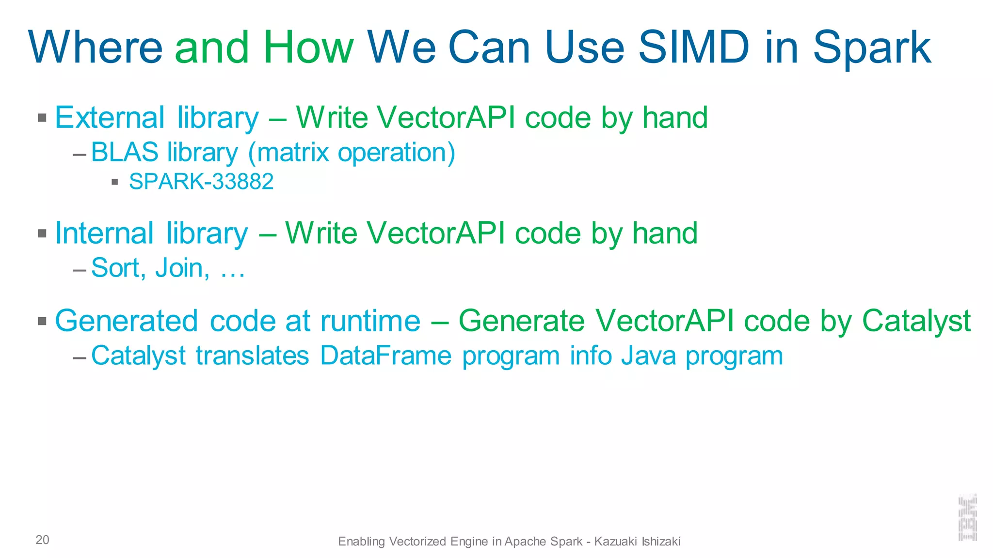 Where and How We Can Use SIMD in Spark
▪ External library – Write VectorAPI code by hand
– BLAS library (matrix operation)
▪ SPARK-33882
▪ Internal library – Write VectorAPI code by hand
– Sort, Join, …
▪ Generated code at runtime – Generate VectorAPI code by Catalyst
– Catalyst translates DataFrame program info Java program
20 Enabling Vectorized Engine in Apache Spark - Kazuaki Ishizaki
 