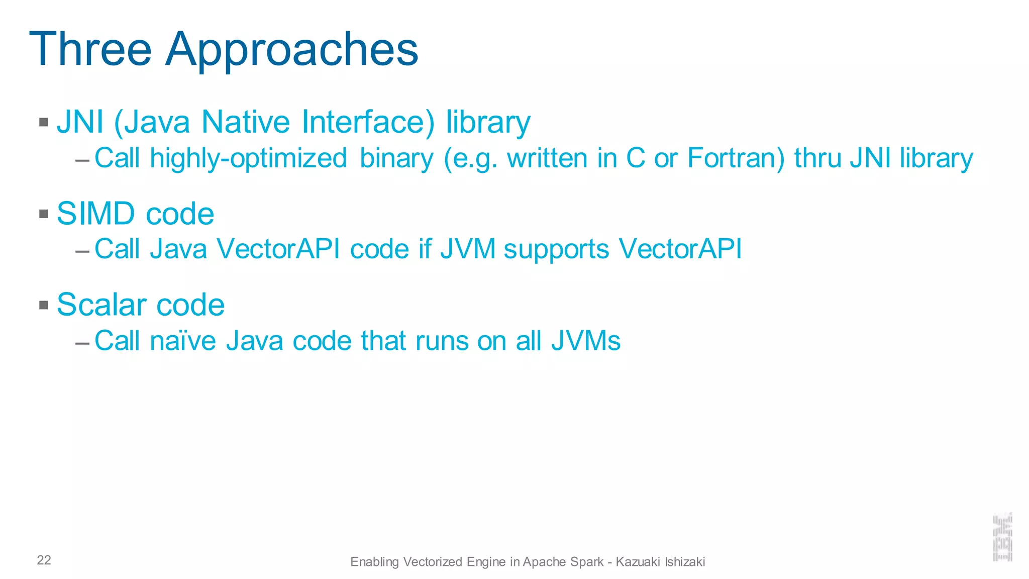 Three Approaches
▪ JNI (Java Native Interface) library
– Call highly-optimized binary (e.g. written in C or Fortran) thru JNI library
▪ SIMD code
– Call Java VectorAPI code if JVM supports VectorAPI
▪ Scalar code
– Call naïve Java code that runs on all JVMs
22 Enabling Vectorized Engine in Apache Spark - Kazuaki Ishizaki
 