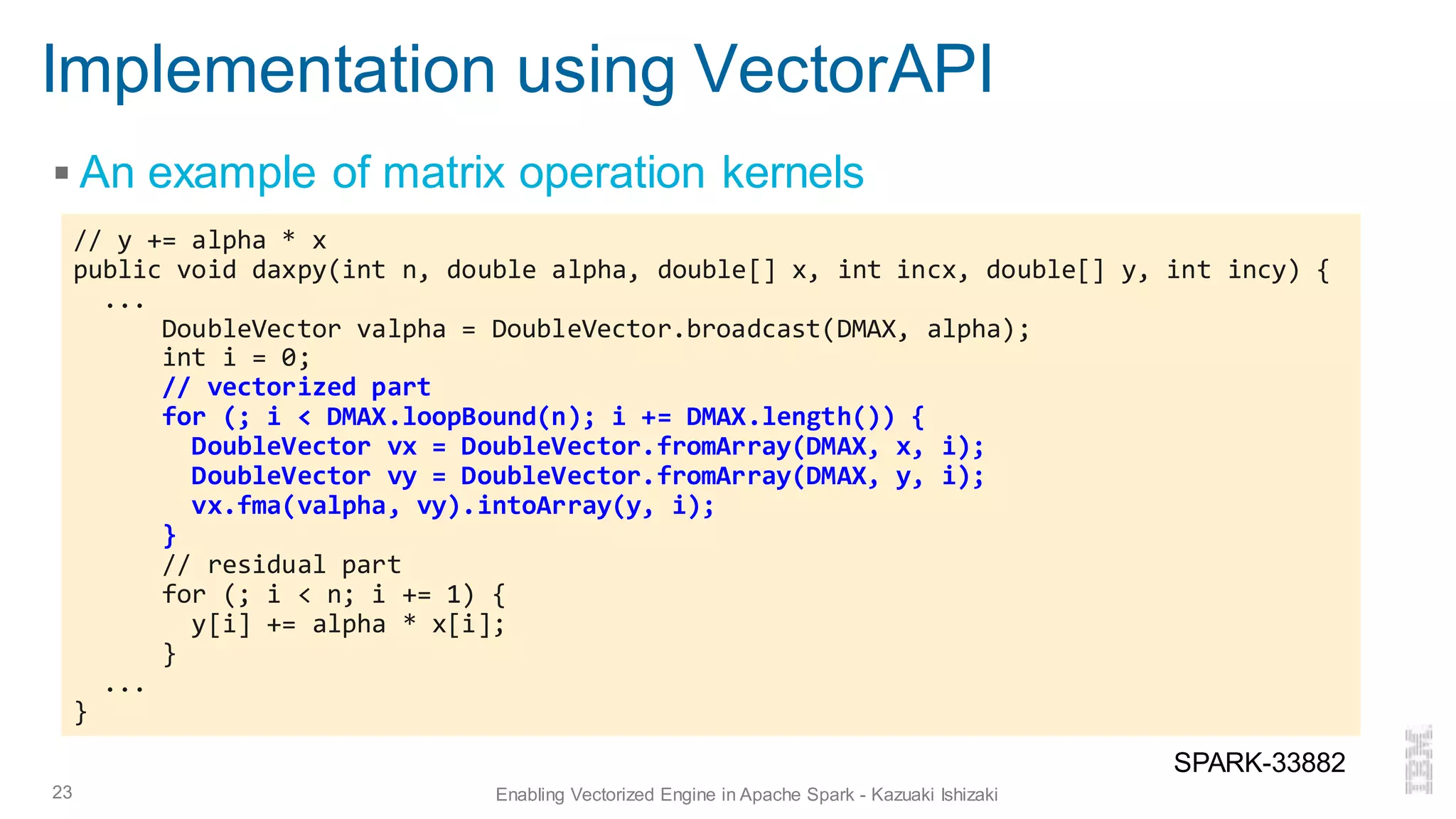 Implementation using VectorAPI
▪ An example of matrix operation kernels
23 Enabling Vectorized Engine in Apache Spark - Kazuaki Ishizaki
// y += alpha * x
public void daxpy(int n, double alpha, double[] x, int incx, double[] y, int incy) {
...
DoubleVector valpha = DoubleVector.broadcast(DMAX, alpha);
int i = 0;
// vectorized part
for (; i < DMAX.loopBound(n); i += DMAX.length()) {
DoubleVector vx = DoubleVector.fromArray(DMAX, x, i);
DoubleVector vy = DoubleVector.fromArray(DMAX, y, i);
vx.fma(valpha, vy).intoArray(y, i);
}
// residual part
for (; i < n; i += 1) {
y[i] += alpha * x[i];
}
...
}
SPARK-33882
 