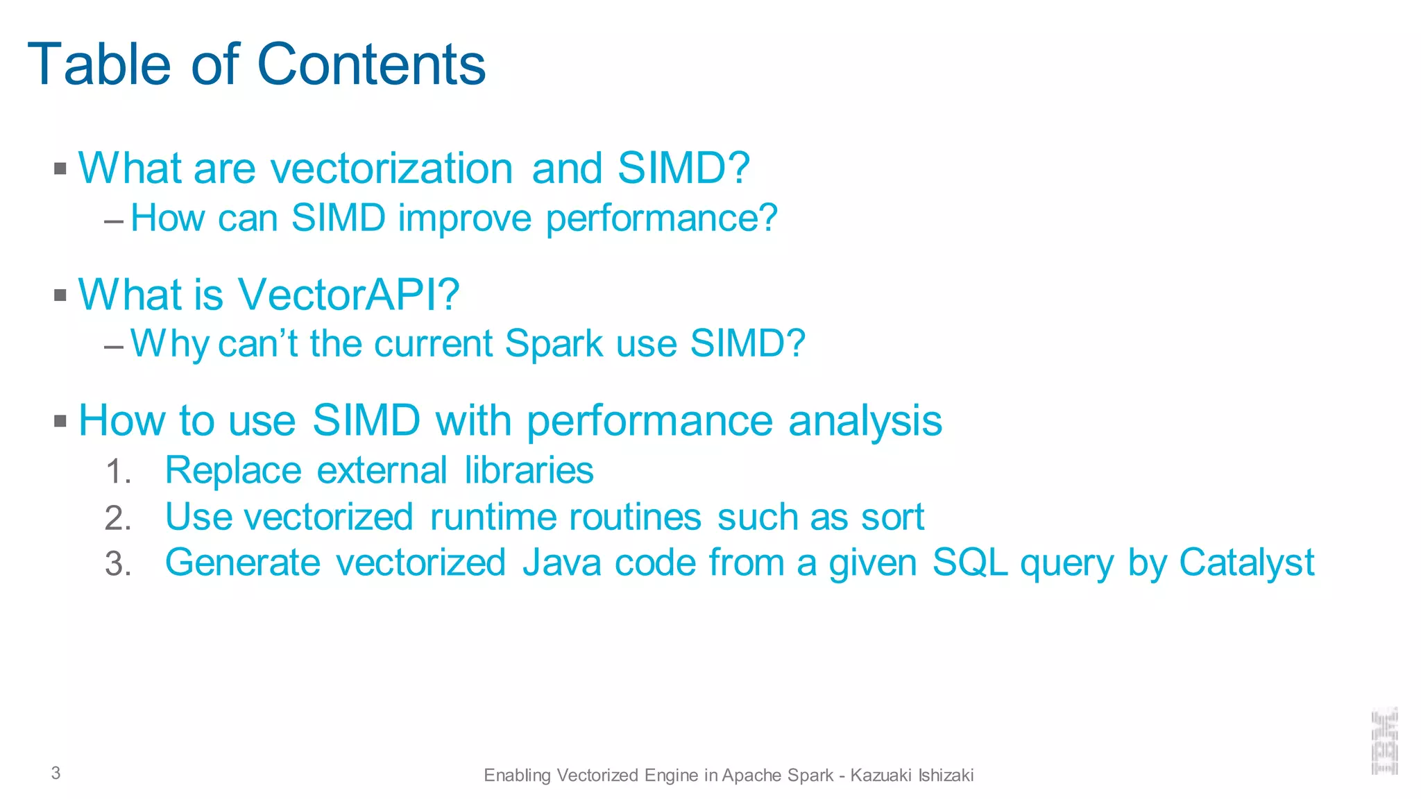 Table of Contents
▪ What are vectorization and SIMD?
– How can SIMD improve performance?
▪ What is VectorAPI?
– Why can’t the current Spark use SIMD?
▪ How to use SIMD with performance analysis
1. Replace external libraries
2. Use vectorized runtime routines such as sort
3. Generate vectorized Java code from a given SQL query by Catalyst
3 Enabling Vectorized Engine in Apache Spark - Kazuaki Ishizaki
 
