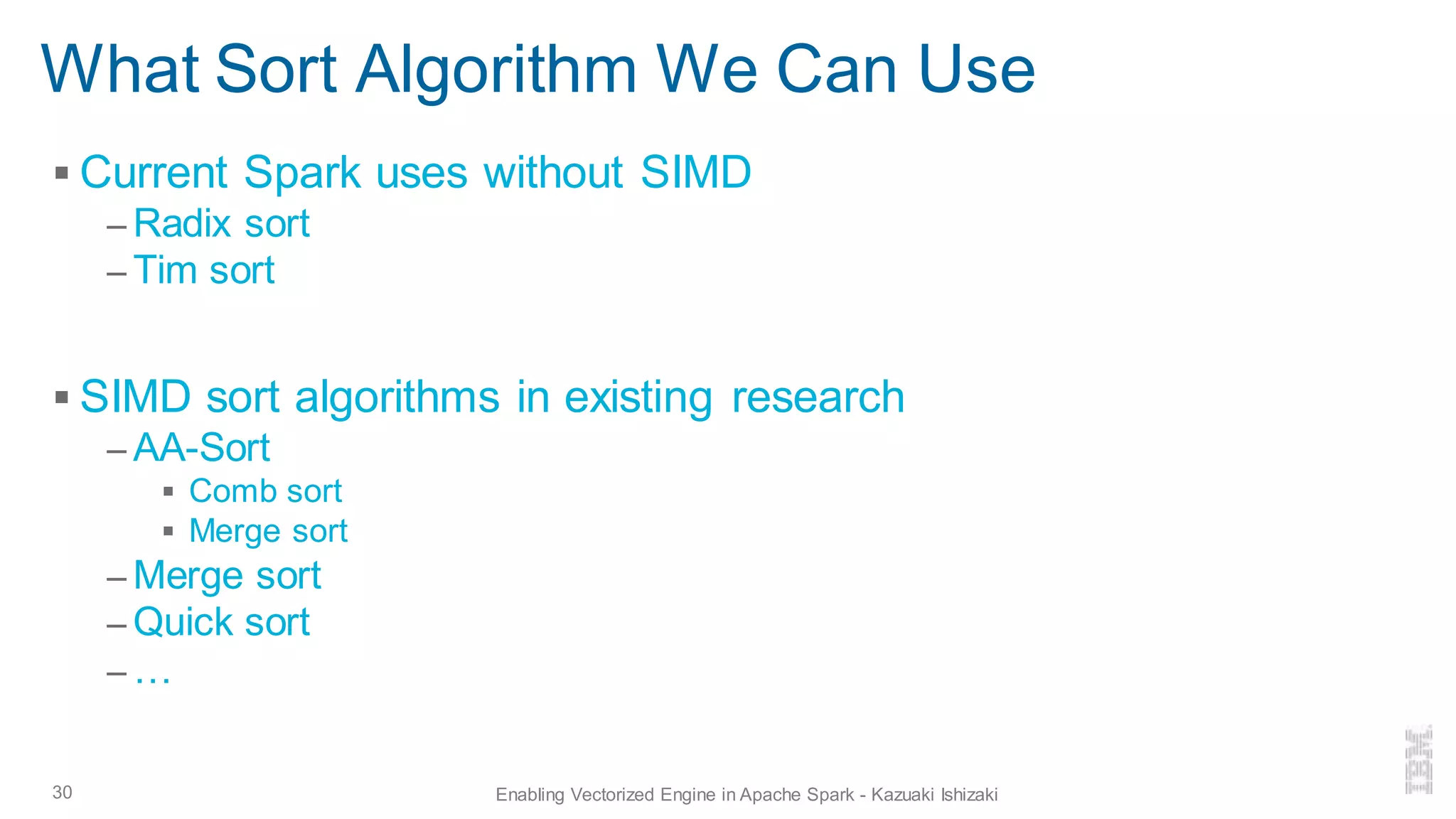 What Sort Algorithm We Can Use
▪ Current Spark uses without SIMD
– Radix sort
– Tim sort
▪ SIMD sort algorithms in existing research
– AA-Sort
▪ Comb sort
▪ Merge sort
– Merge sort
– Quick sort
– …
30 Enabling Vectorized Engine in Apache Spark - Kazuaki Ishizaki
 