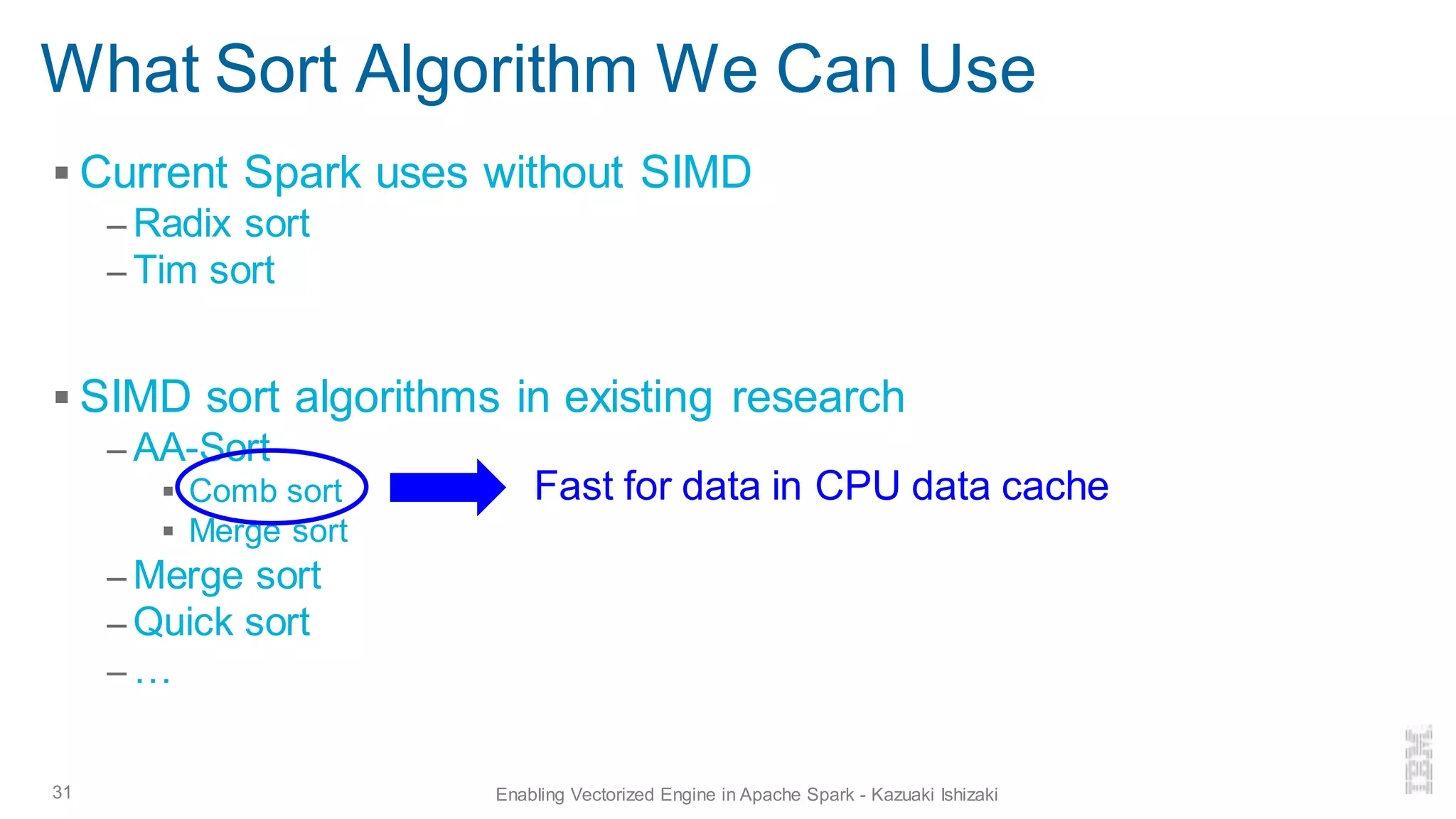 What Sort Algorithm We Can Use
▪ Current Spark uses without SIMD
– Radix sort
– Tim sort
▪ SIMD sort algorithms in existing research
– AA-Sort
▪ Comb sort
▪ Merge sort
– Merge sort
– Quick sort
– …
31 Enabling Vectorized Engine in Apache Spark - Kazuaki Ishizaki
Fast for data in CPU data cache
 