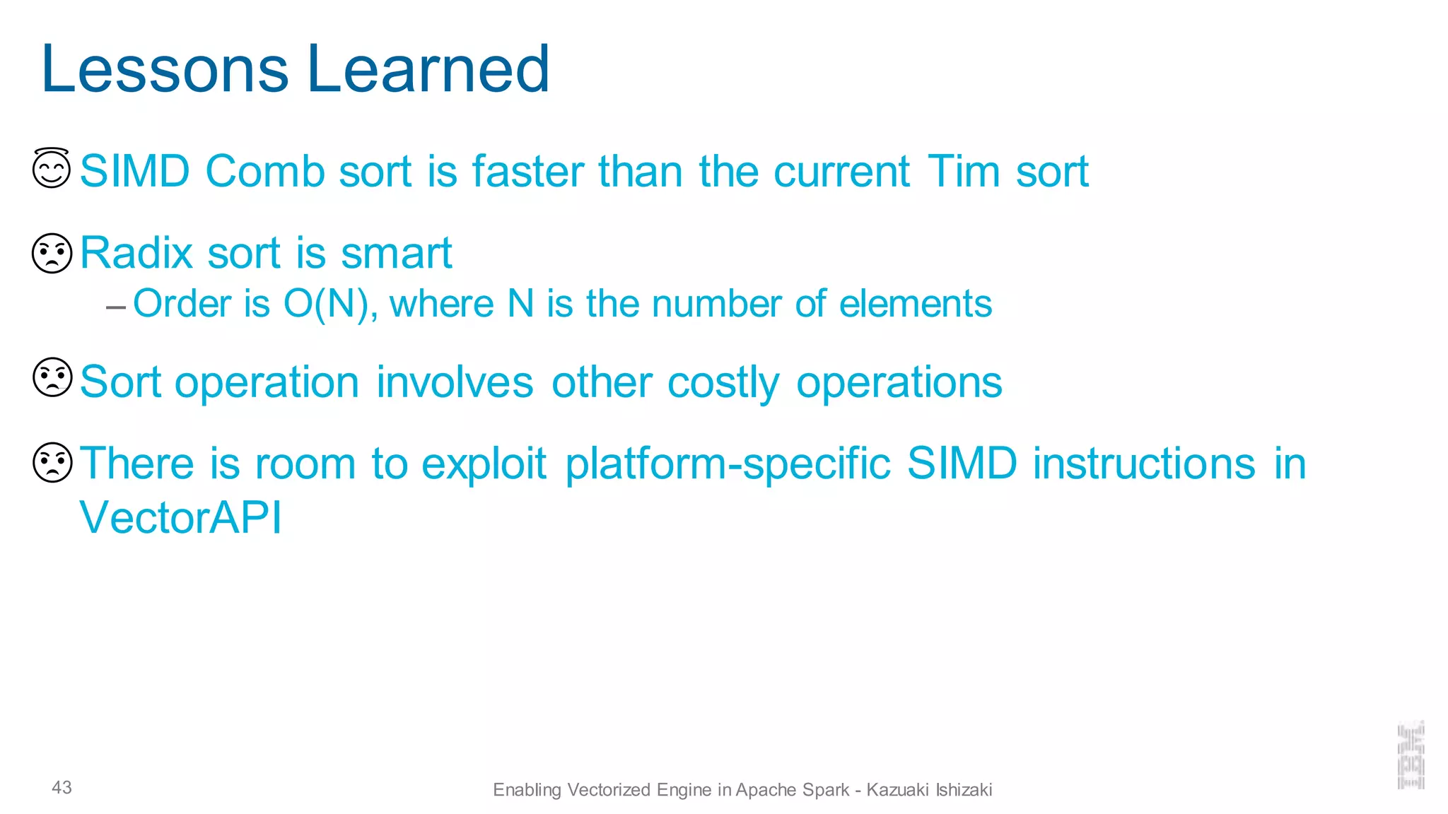 Lessons Learned
▪ SIMD Comb sort is faster than the current Tim sort
▪ Radix sort is smart
– Order is O(N), where N is the number of elements
▪ Sort operation involves other costly operations
▪ There is room to exploit platform-specific SIMD instructions in
VectorAPI
43 Enabling Vectorized Engine in Apache Spark - Kazuaki Ishizaki
 