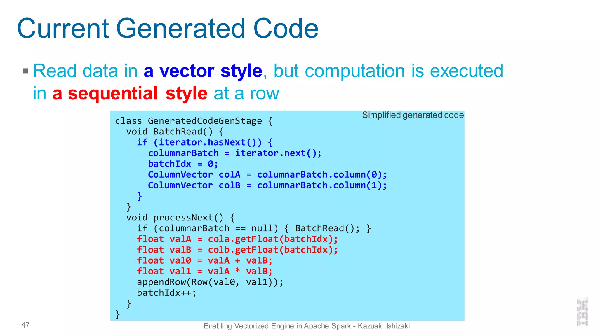 Current Generated Code
▪ Read data in a vector style, but computation is executed
in a sequential style at a row
47 Enabling Vectorized Engine in Apache Spark - Kazuaki Ishizaki
class GeneratedCodeGenStage {
void BatchRead() {
if (iterator.hasNext()) {
columnarBatch = iterator.next();
batchIdx = 0;
ColumnVector colA = columnarBatch.column(0);
ColumnVector colB = columnarBatch.column(1);
}
}
void processNext() {
if (columnarBatch == null) { BatchRead(); }
float valA = cola.getFloat(batchIdx);
float valB = colb.getFloat(batchIdx);
float val0 = valA + valB;
float val1 = valA * valB;
appendRow(Row(val0, val1));
batchIdx++;
}
}
Simplified generated code
 