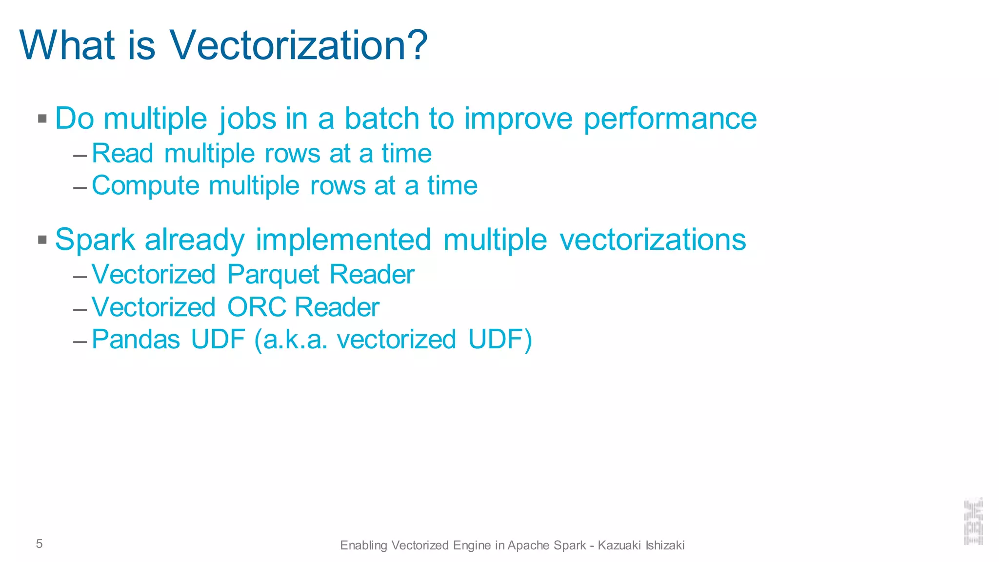 What is Vectorization?
▪ Do multiple jobs in a batch to improve performance
– Read multiple rows at a time
– Compute multiple rows at a time
▪ Spark already implemented multiple vectorizations
– Vectorized Parquet Reader
– Vectorized ORC Reader
– Pandas UDF (a.k.a. vectorized UDF)
5 Enabling Vectorized Engine in Apache Spark - Kazuaki Ishizaki
 