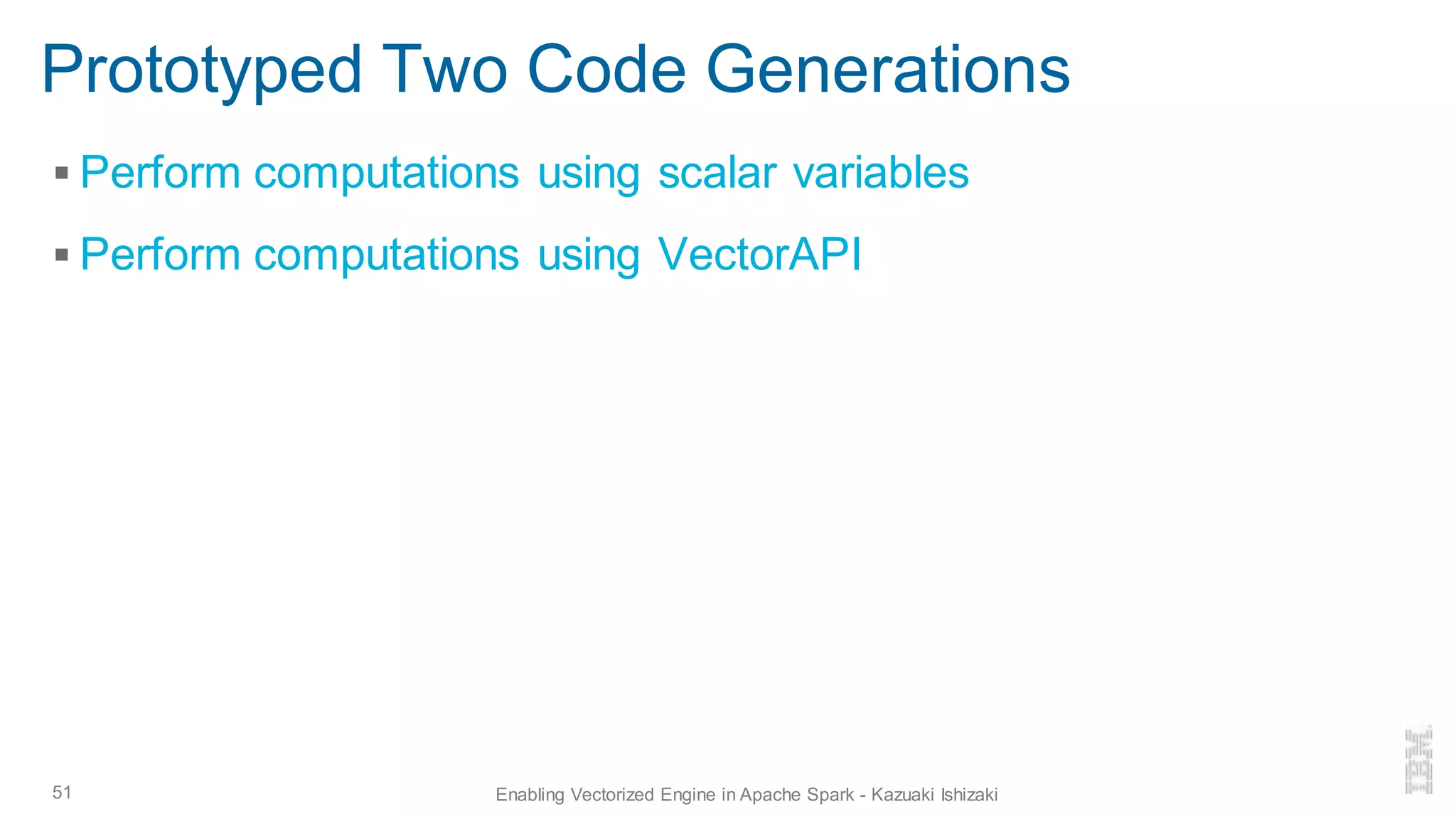 Prototyped Two Code Generations
▪ Perform computations using scalar variables
▪ Perform computations using VectorAPI
51 Enabling Vectorized Engine in Apache Spark - Kazuaki Ishizaki
 