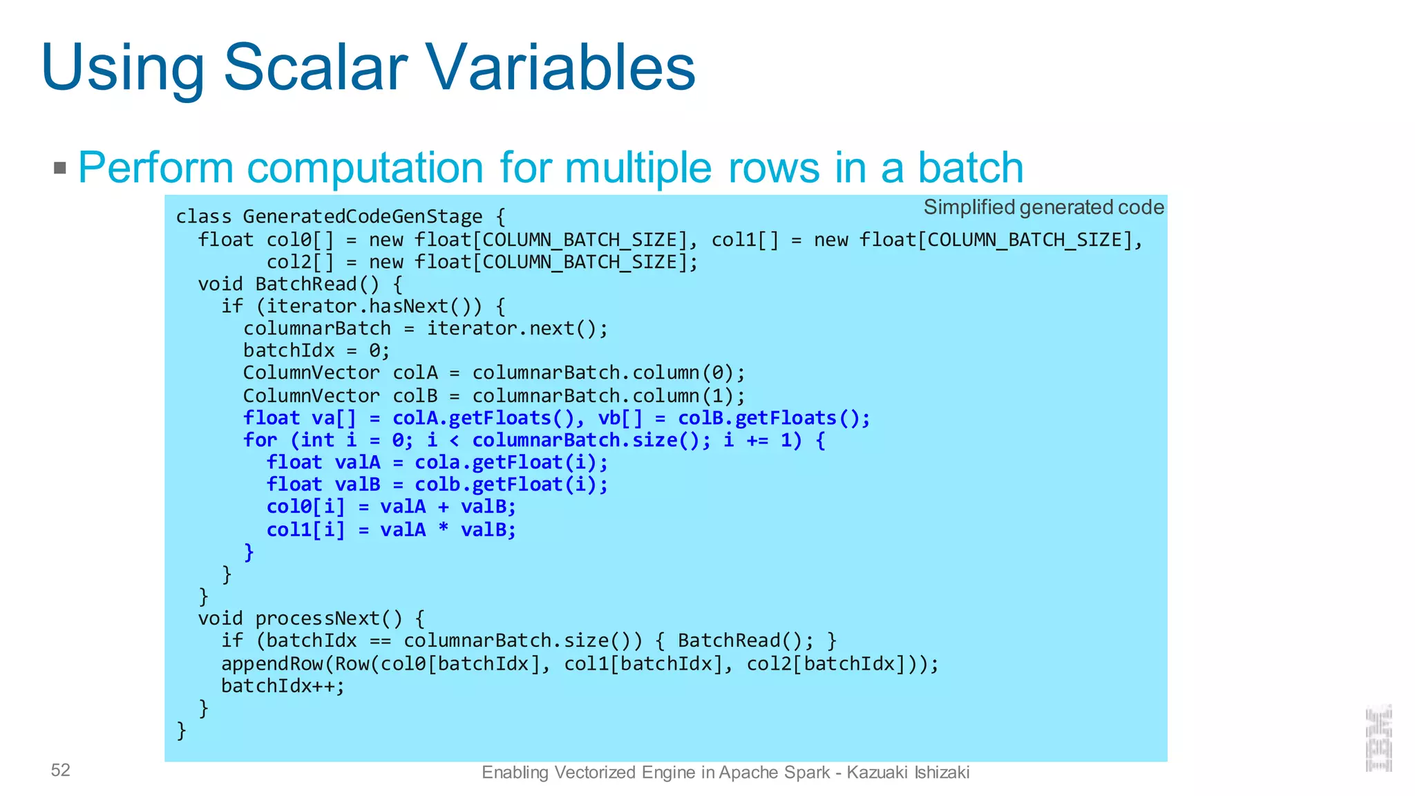 Using Scalar Variables
▪ Perform computation for multiple rows in a batch
52 Enabling Vectorized Engine in Apache Spark - Kazuaki Ishizaki
class GeneratedCodeGenStage {
float col0[] = new float[COLUMN_BATCH_SIZE], col1[] = new float[COLUMN_BATCH_SIZE],
col2[] = new float[COLUMN_BATCH_SIZE];
void BatchRead() {
if (iterator.hasNext()) {
columnarBatch = iterator.next();
batchIdx = 0;
ColumnVector colA = columnarBatch.column(0);
ColumnVector colB = columnarBatch.column(1);
float va[] = colA.getFloats(), vb[] = colB.getFloats();
for (int i = 0; i < columnarBatch.size(); i += 1) {
float valA = cola.getFloat(i);
float valB = colb.getFloat(i);
col0[i] = valA + valB;
col1[i] = valA * valB;
}
}
}
void processNext() {
if (batchIdx == columnarBatch.size()) { BatchRead(); }
appendRow(Row(col0[batchIdx], col1[batchIdx], col2[batchIdx]));
batchIdx++;
}
}
Simplified generated code
 